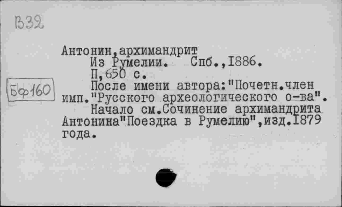 ﻿1632,

Антонин,архимандрит
Из Румелии. Спб.,1886.
11,650 с.
После имени автора:"Почетн.член имп."Русского археологического о-ва”.
Начало см.Сочинение архимандрита Антонина"Поездка в Румелию",изд.1879 года.